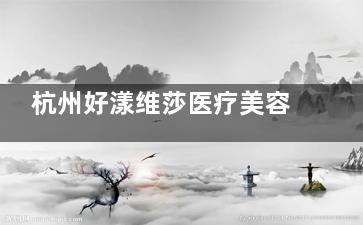 杭州好漾维莎医疗美容怎么样？医院擅长项目|口碑医生名单|收费价目|患者口碑等多方位解读